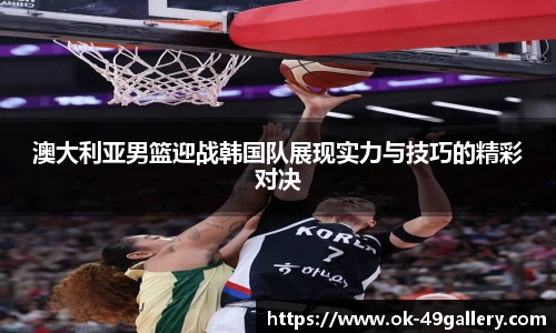 澳大利亚男篮迎战韩国队展现实力与技巧的精彩对决